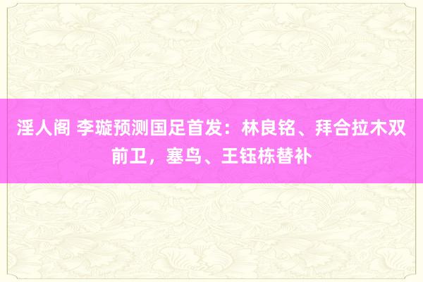 淫人阁 李璇预测国足首发：林良铭、拜合拉木双前卫，塞鸟、王钰栋替补