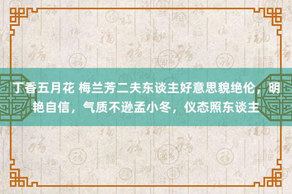 丁香五月花 梅兰芳二夫东谈主好意思貌绝伦，明艳自信，气质不逊孟小冬，仪态照东谈主