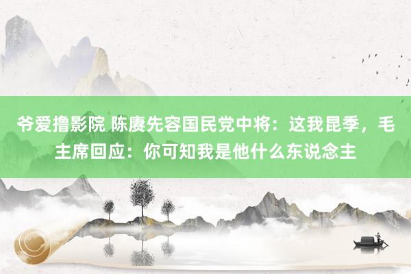 爷爱撸影院 陈赓先容国民党中将：这我昆季，毛主席回应：你可知我是他什么东说念主