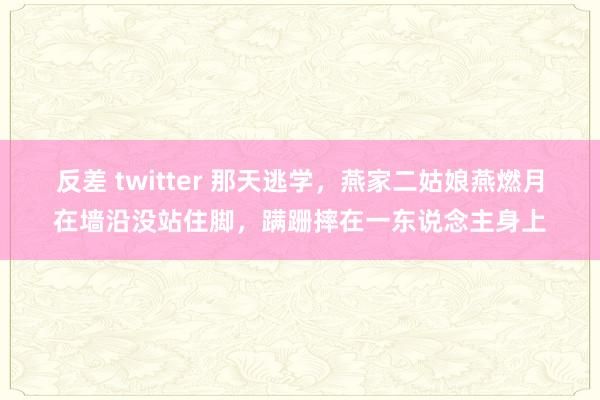 反差 twitter 那天逃学，燕家二姑娘燕燃月在墙沿没站住脚，蹒跚摔在一东说念主身上