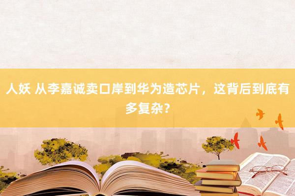 人妖 从李嘉诚卖口岸到华为造芯片，这背后到底有多复杂？