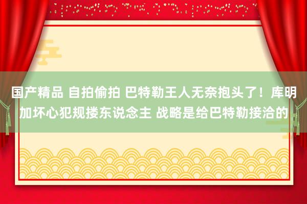国产精品 自拍偷拍 巴特勒王人无奈抱头了！库明加坏心犯规搂东说念主 战略是给巴特勒接洽的