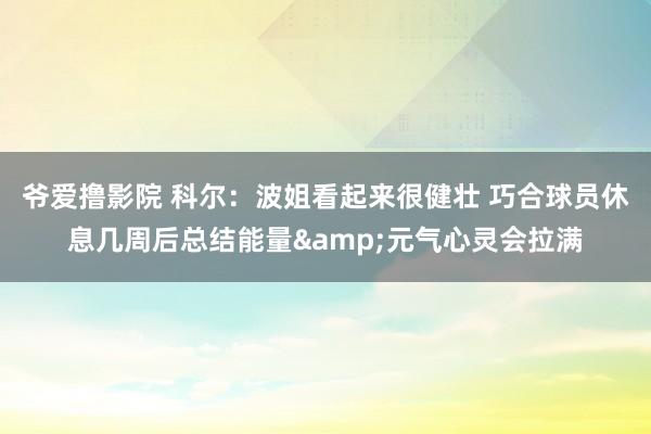 爷爱撸影院 科尔：波姐看起来很健壮 巧合球员休息几周后总结能量&元气心灵会拉满
