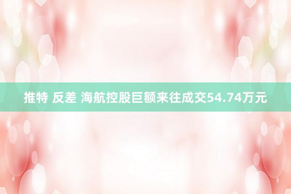 推特 反差 海航控股巨额来往成交54.74万元