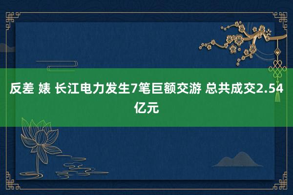反差 婊 长江电力发生7笔巨额交游 总共成交2.54亿元