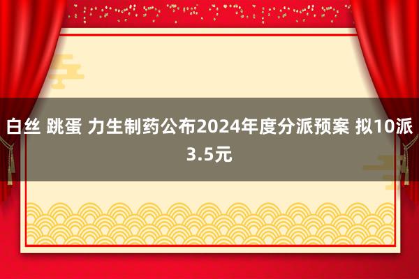 白丝 跳蛋 力生制药公布2024年度分派预案 拟10派3.5元