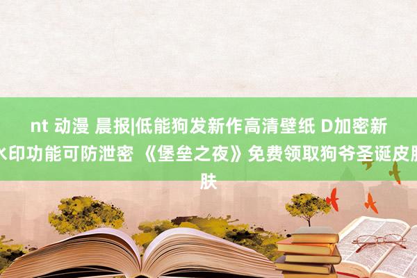 nt 动漫 晨报|低能狗发新作高清壁纸 D加密新水印功能可防泄密 《堡垒之夜》免费领取狗爷圣诞皮肤