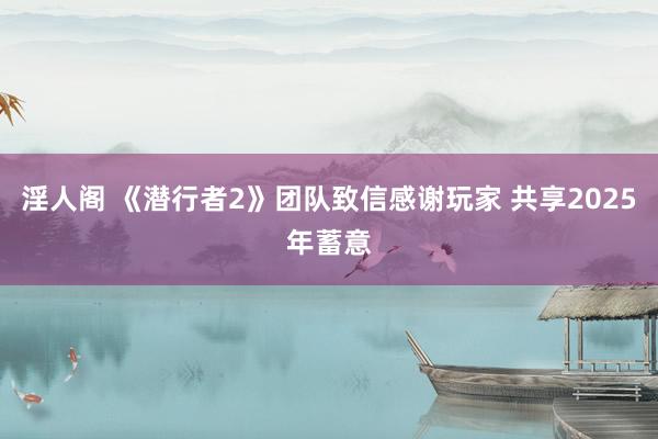 淫人阁 《潜行者2》团队致信感谢玩家 共享2025年蓄意