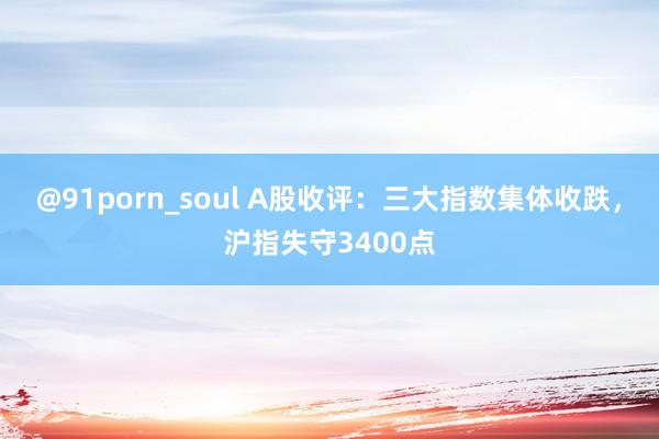 @91porn_soul A股收评：三大指数集体收跌，沪指失守3400点