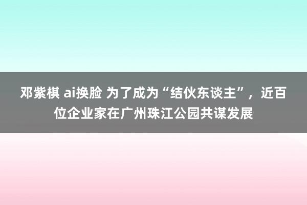 邓紫棋 ai换脸 为了成为“结伙东谈主”，近百位企业家在广州珠江公园共谋发展