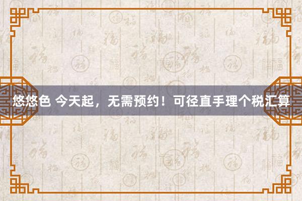 悠悠色 今天起，无需预约！可径直手理个税汇算