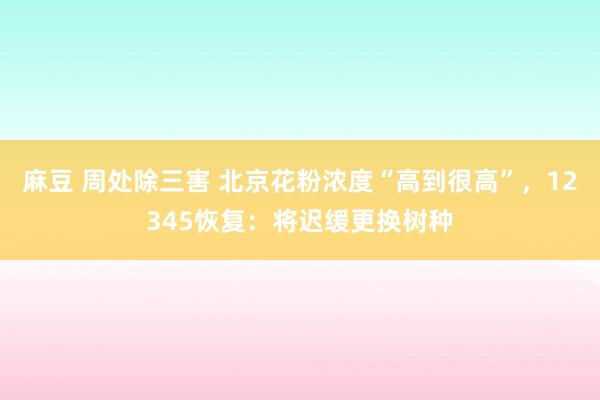 麻豆 周处除三害 北京花粉浓度“高到很高”，12345恢复：将迟缓更换树种