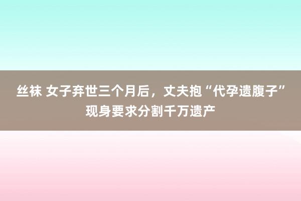 丝袜 女子弃世三个月后，丈夫抱“代孕遗腹子”现身要求分割千万遗产