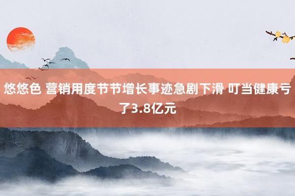 悠悠色 营销用度节节增长事迹急剧下滑 叮当健康亏了3.8亿元