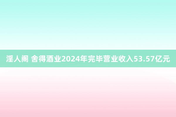 淫人阁 舍得酒业2024年完毕营业收入53.57亿元