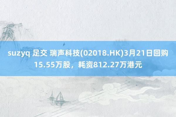 suzyq 足交 瑞声科技(02018.HK)3月21日回购15.55万股，耗资812.27万港元