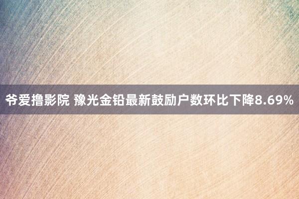 爷爱撸影院 豫光金铅最新鼓励户数环比下降8.69%