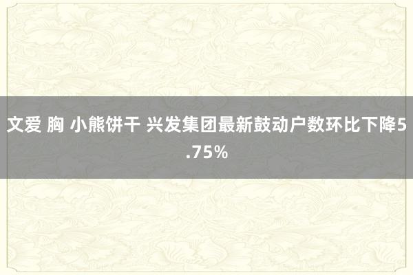 文爱 胸 小熊饼干 兴发集团最新鼓动户数环比下降5.75%