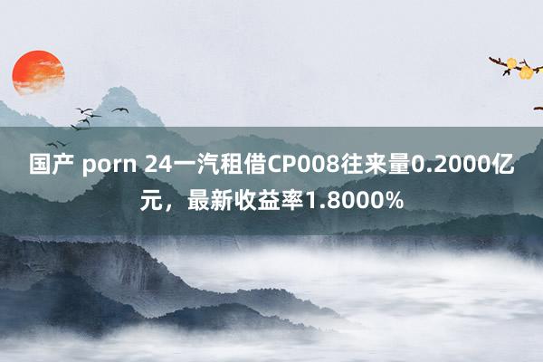 国产 porn 24一汽租借CP008往来量0.2000亿元，最新收益率1.8000%