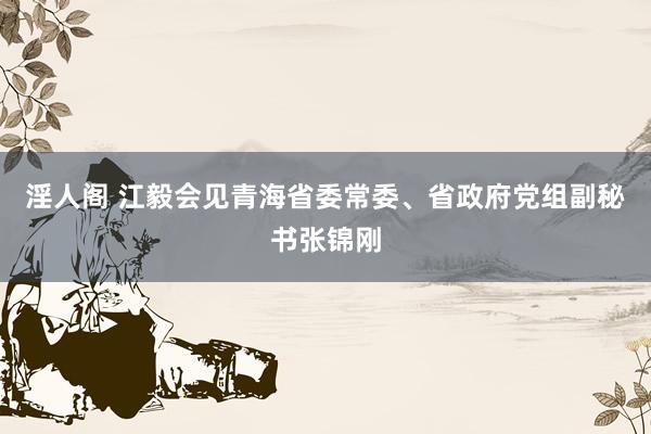 淫人阁 江毅会见青海省委常委、省政府党组副秘书张锦刚