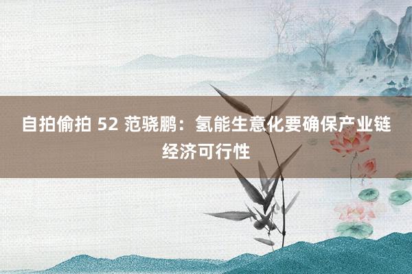 自拍偷拍 52 范骁鹏：氢能生意化要确保产业链经济可行性