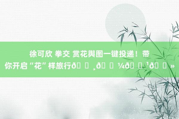 徐可欣 拳交 赏花舆图一键投递！带你开启“花”样旅行🌸🌼🌹🌻