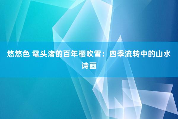 悠悠色 鼋头渚的百年樱吹雪：四季流转中的山水诗画