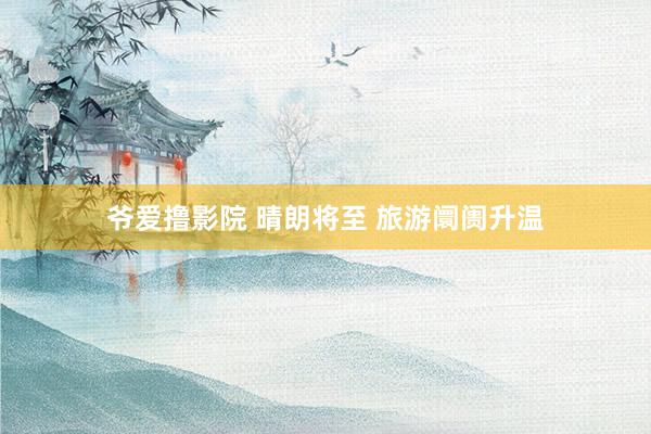 爷爱撸影院 晴朗将至 旅游阛阓升温