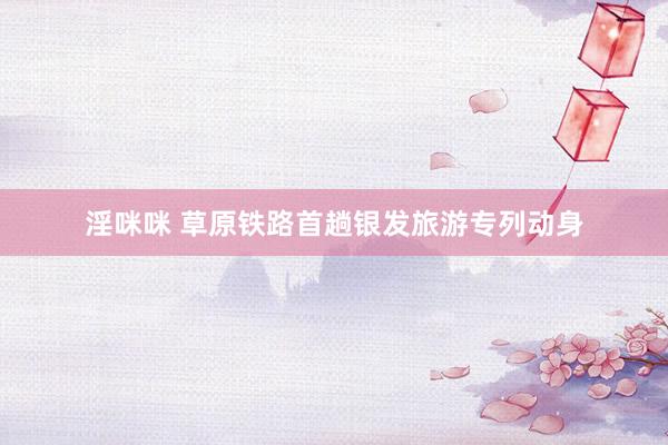 淫咪咪 草原铁路首趟银发旅游专列动身