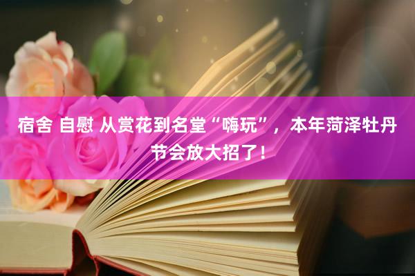 宿舍 自慰 从赏花到名堂“嗨玩”，本年菏泽牡丹节会放大招了！