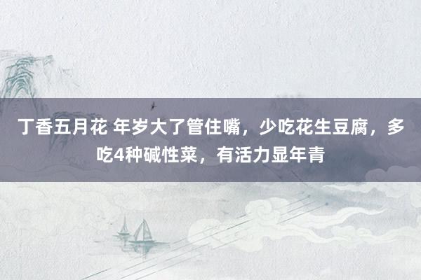 丁香五月花 年岁大了管住嘴，少吃花生豆腐，多吃4种碱性菜，有活力显年青