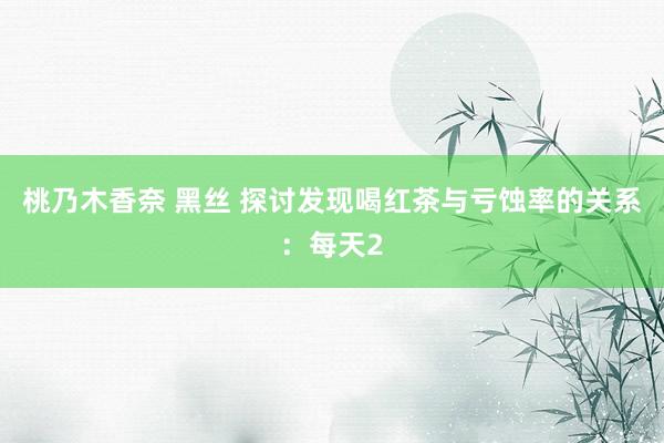 桃乃木香奈 黑丝 探讨发现喝红茶与亏蚀率的关系：每天2