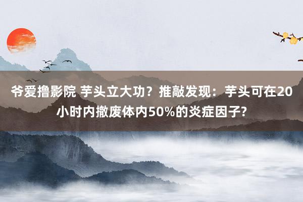 爷爱撸影院 芋头立大功？推敲发现：芋头可在20小时内撤废体内50%的炎症因子?