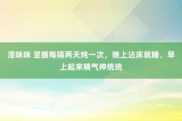 淫咪咪 坚握每隔两天炖一次，晚上沾床就睡，早上起来精气神统统