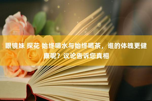 眼镜妹 探花 始终喝水与始终喝茶，谁的体魄更健康呢？议论告诉您真相