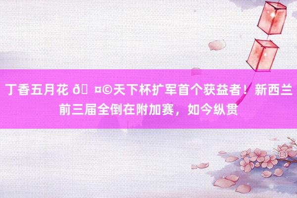 丁香五月花 🤩天下杯扩军首个获益者！新西兰前三届全倒在附加赛，如今纵贯