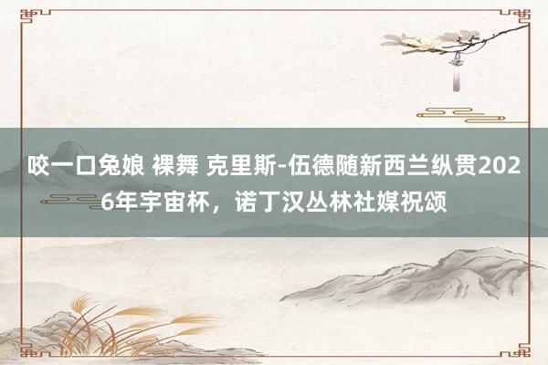 咬一口兔娘 裸舞 克里斯-伍德随新西兰纵贯2026年宇宙杯，诺丁汉丛林社媒祝颂