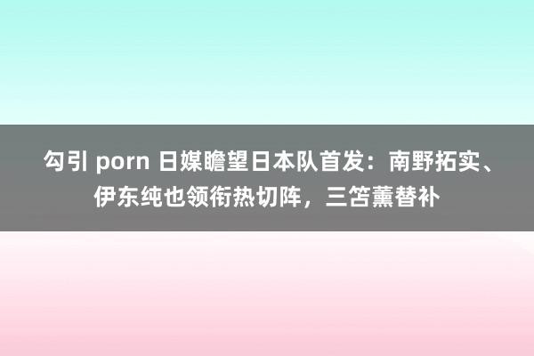 勾引 porn 日媒瞻望日本队首发：南野拓实、伊东纯也领衔热切阵，三笘薰替补