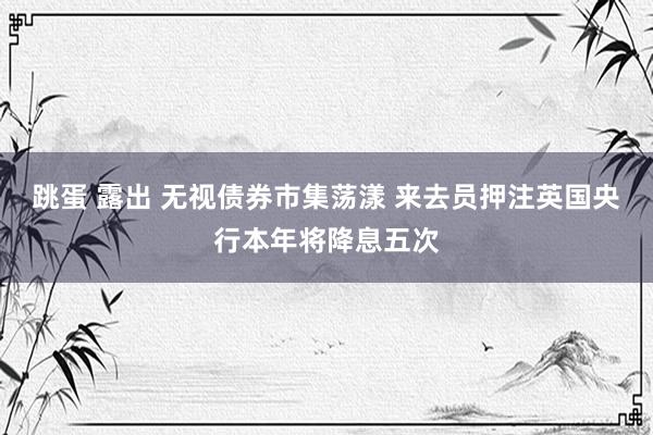跳蛋 露出 无视债券市集荡漾 来去员押注英国央行本年将降息五次