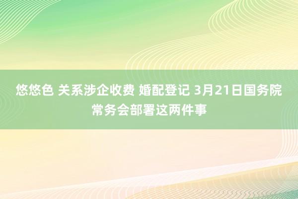 悠悠色 关系涉企收费 婚配登记 3月21日国务院常务会部署这两件事