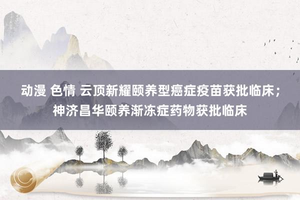 动漫 色情 云顶新耀颐养型癌症疫苗获批临床；神济昌华颐养渐冻症药物获批临床