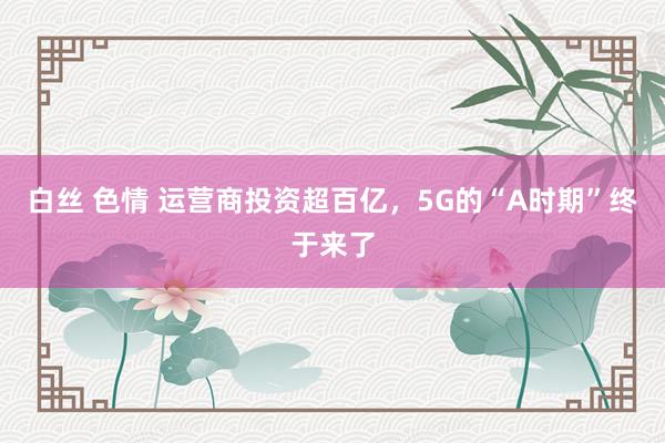 白丝 色情 运营商投资超百亿，5G的“A时期”终于来了
