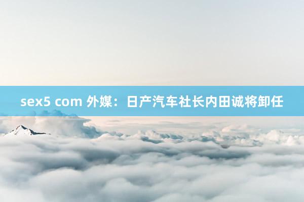 sex5 com 外媒：日产汽车社长内田诚将卸任