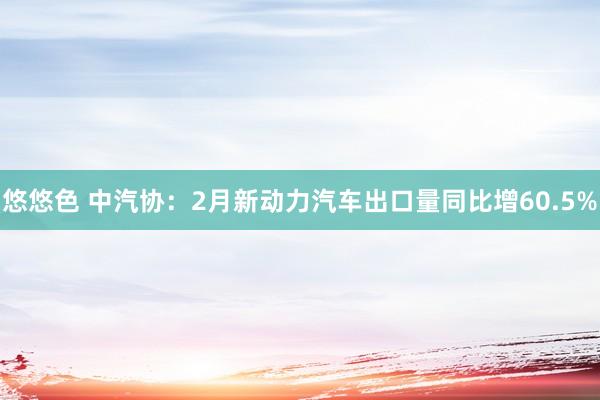 悠悠色 中汽协：2月新动力汽车出口量同比增60.5%