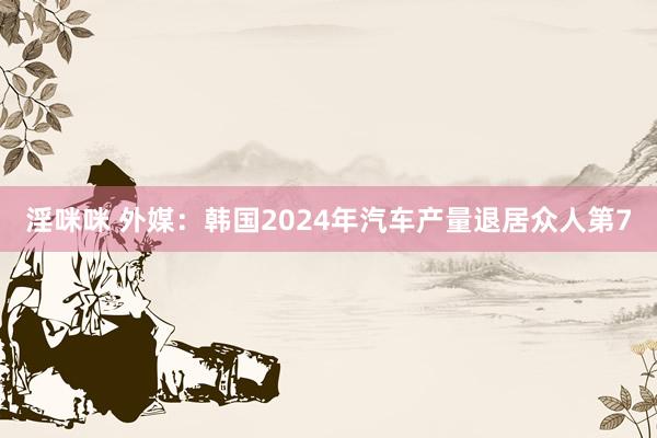 淫咪咪 外媒：韩国2024年汽车产量退居众人第7