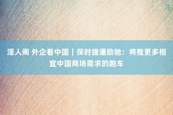 淫人阁 外企看中国｜保时捷潘励驰：将推更多相宜中国商场需求的跑车