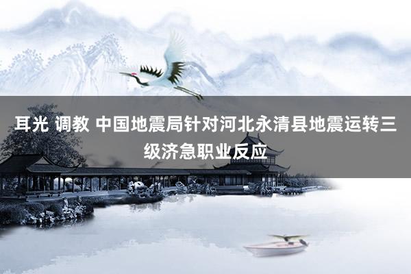 耳光 调教 中国地震局针对河北永清县地震运转三级济急职业反应