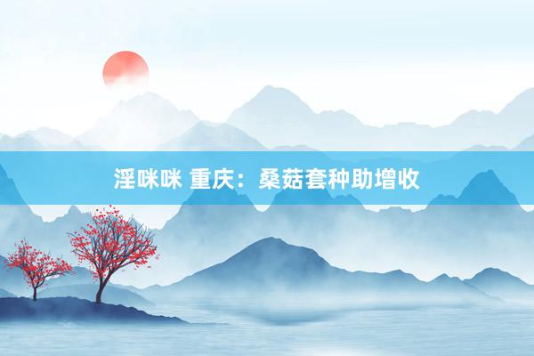 淫咪咪 重庆：桑菇套种助增收