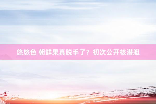 悠悠色 朝鲜果真脱手了？初次公开核潜艇