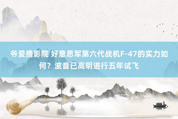 爷爱撸影院 好意思军第六代战机F-47的实力如何？波音已高明进行五年试飞